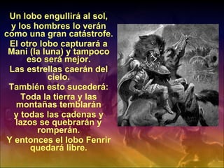 Un lobo engullirá al sol, y los hombres lo verán como una gran catástrofe. El otro lobo capturará a Mani (la luna) y tampoco eso será mejor. Las estrellas caerán del cielo. También esto sucederá: Toda la tierra y las montañas temblarán y todas las cadenas y lazos se quebrarán y romperán. Y entonces el lobo Fenrir quedará libre. 
