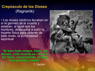 Crepúsculo de los Dioses   (Ragnarök) Los dioses nórdicos llevaban en sí el germen de la muerte y estaban, al igual que los hombres, destinados a sufrir la muerte física para obtener de este modo, la inmortalidad espiritual “ Si bien todo muere, hasta los dioses, toda muerte es como la del fénix: renacimiento en algo más grande y mejor” T. Carlyle 