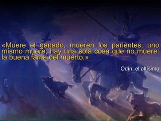 «Muere el ganado, mueren los parientes, uno mismo muere; hay una sola cosa que no muere: la buena fama del muerto.»  Odín, el altísimo 
