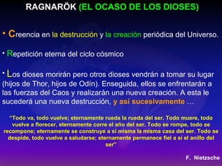 RAGNARÖK  (EL OCASO DE LOS DIOSES) C reencia en  la destrucción  y  la creación  periódica del Universo. R epetición eterna del ciclo cósmico L os dioses morirán pero otros dioses vendrán a tomar su lugar (hijos de Thor, hijos de Odín). Enseguida, ellos se enfrentarán a las fuerzas del Caos y realizarán una nueva creación. A esta le sucederá una nueva destrucción,  y así sucesivamente   … “ Todo va, todo vuelve; eternamente rueda la rueda del ser. Todo muere, todo vuelve a florecer, eternamente corre el año del ser. Todo se rompe, todo se recompone; eternamente se construye a sí misma la misma casa del ser. Todo se despide, todo vuelve a saludarse; eternamente permanece fiel a sí el anillo del ser” F.  Nietzsche 