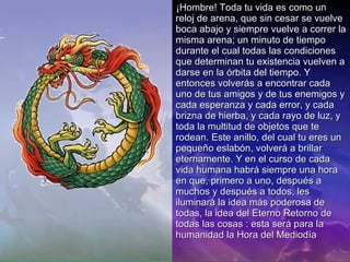 ¡Hombre! Toda tu vida es como un reloj de arena, que sin cesar se vuelve boca abajo y siempre vuelve a correr la misma arena; un minuto de tiempo durante el cual todas las condiciones que determinan tu existencia vuelven a darse en la órbita del tiempo. Y entonces volverás a encontrar cada uno de tus amigos y de tus enemigos y cada esperanza y cada error, y cada brizna de hierba, y cada rayo de luz, y toda la multitud de objetos que te rodean. Este anillo, del cual tu eres un pequeño eslabón, volverá a brillar eternamente. Y en el curso de cada vida humana habrá siempre una hora en que, primero a uno, después a muchos y después a todos, les iluminará la idea más poderosa de todas, la idea del Eterno Retorno de todas las cosas : esta será para la humanidad la Hora del Mediodía 