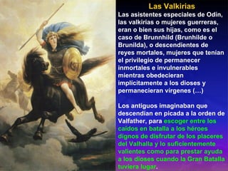 Las Valkirias Las asistentes especiales de Odín, las valkirias o mujeres guerreras, eran o bien sus hijas, como es el caso de Brunnhild (Brunhilde o Brunilda), o descendientes de reyes mortales, mujeres que tenían el privilegio de permanecer inmortales e invulnerables mientras obedecieran implícitamente a los dioses y permanecieran vírgenes (…) Los antiguos imaginaban que descendían en picada a la orden de Valfather, para  escoger entre los caídos en batalla a los héroes dignos de disfrutar de los placeres del Valhalla y lo suficientemente valientes como para prestar ayuda a los dioses cuando la Gran Batalla tuviera lugar . 