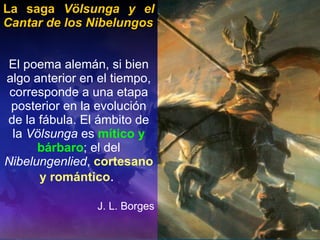 La saga  Völsunga y el Cantar de los Nibelungos El poema alemán, si bien algo anterior en el tiempo, corresponde a una etapa posterior en la evolución de la fábula. El ámbito de la  Völsunga  es  mítico y bárbaro ; el del  Nibelungenlied ,  cortesano y romántico .  J. L. Borges 