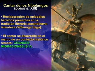 Cantar de los Nibelungos (ppios s. XIII) Reelaboración de episodios heroicos presentes en la tradición literaria escandinava-islandesa (Völsunga Saga). El cantar se desarrolla en el marco de un contexto histórico remoto:  GRANDES MIGRACIONES (S.V) 