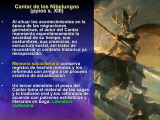 Cantar de los Nibelungos (ppios s. XIII) Al situar los acontecimientos en la época de las migraciones germánicas, el autor del Cantar representa espontáneamente la sociedad de su tiempo, sus costumbres, sus creencias, su estructura social, sin tratar de reconstruir el contexto histórico ya desaparecido. Memoria socioliteraria  conserva registro de hechos remotos y los reformula con arreglo a un proceso creativo de actualización Un tercer elemento: el poeta del Cantar toma el material de las sagas y la tradición oral y los reformula de acuerdo con patrones estilísticos y literarios en boga:  Literatura cortesana.   