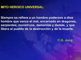 MITO HEROICO UNIVERSAL:  Siempre se refiere a un hombre poderoso o dios hombre que vence el mal, encarnado en dragones, serpientes, monstruos, demonios y demás, y que libera al pueblo de la destrucción y de la muerte. C.G. Jung 