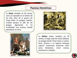 Poemas Homéricos
La Ilíada, dividida en 24 cantos,
narra un episodio en el último de
los diez años de la guerra de
Troya (Ilión, en griego): Aquiles,
irritado porque el jefe de los
griegos     Agamenón      le   ha
arrebatado una esclava, decide
abandonar la lucha.


                                     La Odisea relata, también en 24
                                     cantos, el largo viaje de Ulises (Odiseo,
                                     en griego) desde Troya hasta su patria,
                                     Ítaca. Gracias a su ingenio consigue
                                     superar numerosas aventuras entre
                                     seres fantásticos, como sirenas,
                                     hechiceras o cíclopes.
 