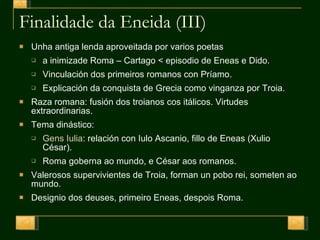 Finalidade da Eneida (III) Unha antiga lenda aproveitada por varios poetas  a inimizade Roma – Cartago < episodio de Eneas e Dido. Vinculación dos primeiros romanos con Príamo. Explicación da conquista de Grecia como vinganza por Troia. Raza romana: fusión dos troianos cos itálicos. Virtudes extraordinarias. Tema dinástico: Gens Iulia : relación con Iulo Ascanio, fillo de Eneas (Xulio César). Roma goberna ao mundo, e César aos romanos. Valerosos supervivientes de Troia, forman un pobo rei, someten ao mundo.  Designio dos deuses, primeiro Eneas, despois Roma. 