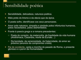 Sensibilidade poética Sensibilidade, delicadeza, natureza poética. Máis preto do lirismo e da elexía que da épica. O poeta sofre, identifícase cos seus personaxes. Amor pola natureza, simpatía e piedade polos infortunios humanos, polos necesitados, polos desherdados. Fronte á poesía grega e a romana precedentes: Poeta do corazón, da melancolía, da fraxilidade da vida humana (Andrómaca, Casandra, morte de Euríalo … ) Da bondade, da xenerosidade, da fraternidade, do amor ao próximo (anuncio do compromiso cristiá) Pai de occidente , canta a morriña do pasado de Roma, o presente glorioso e o porvir da Humanidade. 