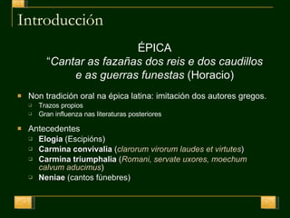 Introducción Non tradición oral na épica latina: imitación dos autores gregos. T razos propios Gran influenza nas literaturas posteriores Antecedentes Elogia  (Escipións) Carmina convivalia  ( clarorum virorum laudes et virtutes ) Carmina triumphalia  ( Romani, servate uxores, moechum calvum aducimus ) Neniae  (cantos fúnebres) ÉPICA “ Cantar as fazañas dos reis e dos caudillos e as guerras funestas  (Horacio) 