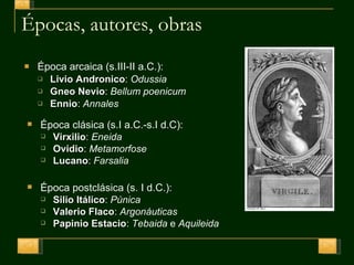 Épocas, autores, obras Época arcaica (s.III-II a.C.): Livio Andronico :  Odussia Gneo Nevio :  Bellum poenicum Ennio :  Annales Época clásica (s.I a.C.-s.I d.C): Virxilio :  Eneida Ovidio :  Metamorfose Lucano :  Farsalia Época postclásica (s. I d.C.): Silio Itálico :  Púnica Valerio Flaco :  Argonáuticas Papinio Estacio :  Tebaida  e  Aquileida 