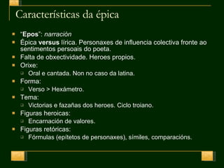Características da épica “ Epos ”:  narración Épica  versus  lírica. Personaxes de influencia colectiva fronte ao sentimentos persoais do poeta. Falta de obxectividade. Heroes propios. Orixe:  Oral e cantada. Non no caso da latina. Forma:  Verso > Hexámetro. Tema:  Victorias e fazañas dos heroes. Ciclo troiano. Figuras heroicas:  Encarnación de valores. Figuras retóricas:  Fórmulas (epítetos de personaxes), símiles, comparacións. 