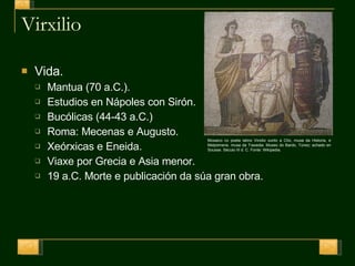 Virxilio Vida. Mantua (70 a.C.).  Estudios en Nápoles con Sirón. Bucólicas (44-43 a.C.) Roma: Mecenas e Augusto. Xeórxicas e Eneida. Viaxe por Grecia e Asia menor. 19 a.C. Morte e publicación da súa gran obra. Mosaico co poeta latino Virxilio xunto a Clío, musa da Historia, e Melpómene, musa da Traxedia. Museo do Bardo, Túnez; achado en Sousse. Século III d. C. Fonte: Wikipedia. 