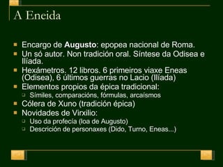 A Eneida Encargo de  Augusto : epopea nacional de Roma. Un só autor. Non tradición oral. Síntese da Odisea e Ilíada. Hexámetros. 12 libros. 6 primeiros viaxe Eneas (Odisea), 6 últimos guerras no Lacio (Ilíada) Elementos propios da épica tradicional: Símiles, comparacións, fórmulas, arcaísmos Cólera de Xuno (tradición épica) Novidades de Virxilio: Uso da profecía (loa de Augusto) Descrición de personaxes (Dido, Turno, Eneas...) 