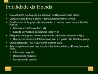 Finalidade da Eneida Da exaltación de Augusto á exaltación de Roma nas súas orixes. Digresión para Ennio e Nevio > tema fundamental en Virxilio Glorificación de Augusto, da súa familia, e doutros personaxes e familias ilustres. Baixada aos infernos (libro VI) Escudo de Vulcano para Eneas (libro VIII) Programa de Augusto de restauración da relixión e costumes antigos. Quere convencer coa tolerancia ao luxo e o gusto pola literatura grega. Clima apropiado:  Pax Augusta  tras guerras civís. Poema épico nacional  que vincule á famila imperial con Eneas, heroe de Troia. Intencións do poeta Desexos de Augusto Esixencias do público 