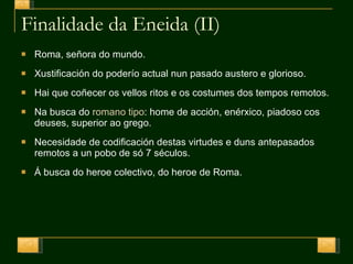 Finalidade da Eneida (II) Roma, señora do mundo. Xustificación do poderío actual nun pasado austero e glorioso. Hai que coñecer os vellos ritos e os costumes dos tempos remotos. Na busca do  romano tipo : home de acción, enérxico, piadoso cos deuses, superior ao grego. Necesidade de codificación destas virtudes e duns antepasados remotos a un pobo de só 7 séculos. Á busca do heroe colectivo, do heroe de Roma. 