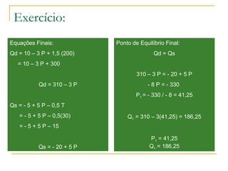 Exercício:
Equações Finais:
Qd = 10 – 3 P + 1,5 (200)
= 10 – 3 P + 300
Qd = 310 – 3 P
Qs = - 5 + 5 P – 0,5 T
= - 5 + 5 P – 0,5(30)
= - 5 + 5 P – 15
Qs = - 20 + 5 P
Ponto de Equilíbrio Final:
Qd = Qs
310 – 3 P = - 20 + 5 P
- 8 P = - 330
P1 = - 330 / - 8 = 41,25
Q1 = 310 – 3(41,25) = 186,25
P1 = 41,25
Q1 = 186,25
 