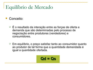 Equilíbrio de Mercado
 Conceito:
 É o resultado da interação entre as forças de oferta e
demanda que são determinadas pelo processo de
negociação entre produtores (vendedores) e
consumidores.
 Em equilíbrio, o preço satisfaz tanto ao consumidor quanto
ao produtor de tal forma que a quantidade demandada é
igual a quantidade ofertada.
Qd = QsQd = Qs
 