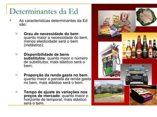 Determinantes da Ed
 As características determinantes da Ed
são:
 Grau de necessidade do bem:
quanto maior a necessidade do bem,
menos elasticidade será o bem
(inelástico);
 Disponibilidade de bens
substitutos: quanto maior o número
de substitutos, mais elástico será o
bem;
 Proporção da renda gasta no bem:
quanto maior a parcela da renda gasta
no bem, mais elástico será o bem.
 Tempo de ajuste às variações nos
preços de mercado: quanto maior o
horizonte de temporal, mais elástico
será o bem.
 