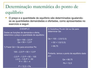Determinação matemática do ponto de
equilíbrio
 O preço e a quantidade de equilíbrio são determinados igualando-
se as quantidades demandadas e ofertadas, como apresentadas no
exercício a seguir.
EXEMPLO
Dadas as funções de demanda e oferta,
determine o preço e quantidade de equilíbrio:
Qd = 100 – 2,5 P
Qs = 50 + 1,5 P
1) Fazer Qd = Qs para encontrar Pe:
100 – 2,5 P = 50 + 1,5 P
- 2,5 P – 1,5 P = 50 – 100
(-2,5 – 1,5) P = - 50
P = - 50 / - 4
P = 12,5 = Pe
2) Substitua Pe em Qd ou Qs para
determinar Qe:
Qe = 100 – 2,5(12,5)
= 50 + 1,5(12,5)
= 68,75
Portanto, temos o ponto de equilíbrio dado
por:
Qe = 68,75
Pe = 12,5
 
