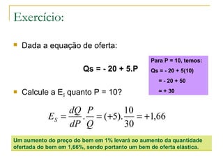Exercício:
 Dada a equação de oferta:
Qs = - 20 + 5.P
 Calcule a ES quanto P = 10?
66,1
30
10
).5(. +=+==
Q
P
dP
dQ
ES
Um aumento do preço do bem em 1% levará ao aumento da quantidade
ofertada do bem em 1,66%, sendo portanto um bem de oferta elástica.
Para P = 10, temos:
Qs = - 20 + 5(10)
= - 20 + 50
= + 30
 
