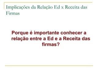 Implicações da Relação Ed x Receita das
Firmas
Porque é importante conhecer a
relação entre a Ed e a Receita das
firmas?
 