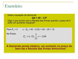 Exercício:
 Dada a equação de demanda:
Qd = 40 – 5.P
 Diga o que ocorre com a Receita das firmas quando o preço de 5
sofre um aumento marginal?
A Demanda sendo elástica, um aumento no preço do
bem faz a Receita das firmas diminuírem.
Para P0 = 5 ⇒ Q0 = 40 – 5.(5) = 40 – 25 = 15
No Ponto:
66,1
15
5
).5( −=−=dE
 