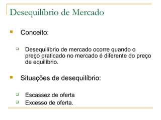 Desequilíbrio de Mercado
 Conceito:
 Desequilíbrio de mercado ocorre quando o
preço praticado no mercado é diferente do preço
de equilíbrio.
 Situações de desequilíbrio:
 Escassez de oferta
 Excesso de oferta.
 