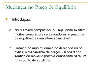 Mudanças no Preço de Equilíbrio
 Introdução:
 No mercado competitivo, ou seja, onde existem
muitos compradores e vendedores, o preço de
desequilíbrio é uma situação instável.
 Quando há uma mudança na demanda ou na
oferta, o mecanismo de preços vai operar no
sentido de mover o preço e quantidade para um
novo ponto de equilíbrio.
 
