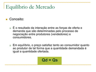 Equilíbrio de Mercado
 Conceito:
 É o resultado da interação entre as forças de oferta e
demanda que são determinadas pelo processo de
negociação entre produtores (vendedores) e
consumidores.
 Em equilíbrio, o preço satisfaz tanto ao consumidor quanto
ao produtor de tal forma que a quantidade demandada é
igual a quantidade ofertada.
Qd = Qs
 