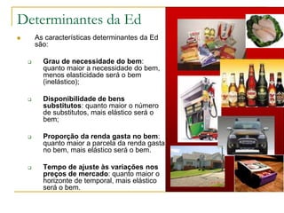Determinantes da Ed
 As características determinantes da Ed
são:
 Grau de necessidade do bem:
quanto maior a necessidade do bem,
menos elasticidade será o bem
(inelástico);
 Disponibilidade de bens
substitutos: quanto maior o número
de substitutos, mais elástico será o
bem;
 Proporção da renda gasta no bem:
quanto maior a parcela da renda gasta
no bem, mais elástico será o bem.
 Tempo de ajuste às variações nos
preços de mercado: quanto maior o
horizonte de temporal, mais elástico
será o bem.
 