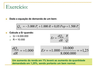 Exercício:
 Dada a equação de demanda de um bem:
 Calcule a Er quando:
 Q = 8.000.000
 R = 10.000
csd PPopRPQ s
500.105,0000.1000.3 
000.1
dR
dQds
Q
R
dR
dQ
Er ds
.
25,1
000.000.8
000.10
000.1 Er
Um aumento da renda em 1% levará ao aumento da quantidade
demandada em 1,25%, sendo portanto um bem normal.
 