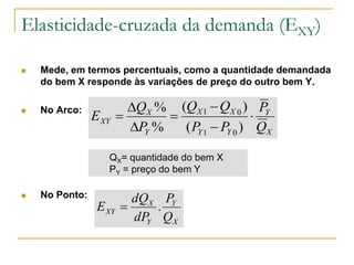 Elasticidade-cruzada da demanda (EXY)
 Mede, em termos percentuais, como a quantidade demandada
do bem X responde às variações de preço do outro bem Y.
 No Arco:
 No Ponto:
X
Y
YY
XX
Y
X
XY
Q
P
PP
QQ
P
Q
E 






)(
)(
%
%
01
01
QX= quantidade do bem X
PY = preço do bem Y
X
Y
Y
X
XY
Q
P
dP
dQ
E .
 