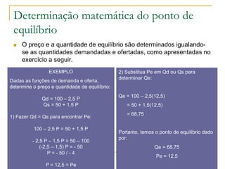 Determinação matemática do ponto de
equilíbrio
 O preço e a quantidade de equilíbrio são determinados igualando-
se as quantidades demandadas e ofertadas, como apresentadas no
exercício a seguir.
EXEMPLO
Dadas as funções de demanda e oferta,
determine o preço e quantidade de equilíbrio:
Qd = 100 – 2,5 P
Qs = 50 + 1,5 P
1) Fazer Qd = Qs para encontrar Pe:
100 – 2,5 P = 50 + 1,5 P
- 2,5 P – 1,5 P = 50 – 100
(-2,5 – 1,5) P = - 50
P = - 50 / - 4
P = 12,5 = Pe
2) Substitua Pe em Qd ou Qs para
determinar Qe:
Qe = 100 – 2,5(12,5)
= 50 + 1,5(12,5)
= 68,75
Portanto, temos o ponto de equilíbrio dado
por:
Qe = 68,75
Pe = 12,5
 