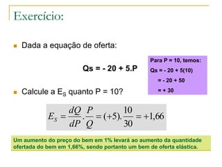 Exercício:
 Dada a equação de oferta:
Qs = - 20 + 5.P
 Calcule a ES quanto P = 10?
66,1
30
10
).5(. 
Q
P
dP
dQ
ES
Um aumento do preço do bem em 1% levará ao aumento da quantidade
ofertada do bem em 1,66%, sendo portanto um bem de oferta elástica.
Para P = 10, temos:
Qs = - 20 + 5(10)
= - 20 + 50
= + 30
 