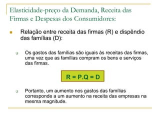 Elasticidade-preço da Demanda, Receita das
Firmas e Despesas dos Consumidores:
 Relação entre receita das firmas (R) e dispêndio
das famílias (D):
 Os gastos das famílias são iguais às receitas das firmas,
uma vez que as famílias compram os bens e serviços
das firmas.
R = P.Q = D
 Portanto, um aumento nos gastos das famílias
corresponde a um aumento na receita das empresas na
mesma magnitude.
 
