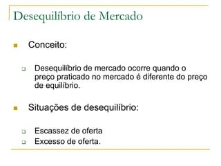 Desequilíbrio de Mercado
 Conceito:
 Desequilíbrio de mercado ocorre quando o
preço praticado no mercado é diferente do preço
de equilíbrio.
 Situações de desequilíbrio:
 Escassez de oferta
 Excesso de oferta.
 
