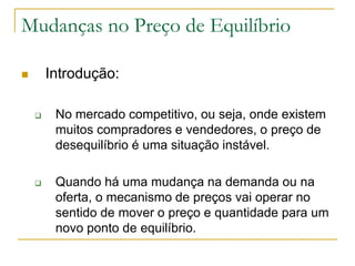 Mudanças no Preço de Equilíbrio
 Introdução:
 No mercado competitivo, ou seja, onde existem
muitos compradores e vendedores, o preço de
desequilíbrio é uma situação instável.
 Quando há uma mudança na demanda ou na
oferta, o mecanismo de preços vai operar no
sentido de mover o preço e quantidade para um
novo ponto de equilíbrio.
 