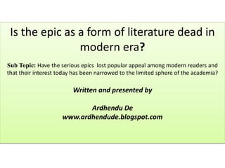 Is the epic as a form of literature dead in
modern era?
Sub Topic: Have the serious epics lost popular appeal among modern readers and
that their interest today has been narrowed to the limited sphere of the academia?
Written and presented by
Ardhendu De
www.ardhendude.blogspot.com
 