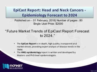 EpiCast Report: Head and Neck Cancers -
Epidemiology Forecast to 2024
“Future Market Trends of EpiCast Report Forecast
to 2024.”
Published on - 01 February, 2016| Number of pages : 80
Single User Price: $2000
• The EpiCast Report is in-depth, high quality, transparent and
market-driven, providing expert analysis of disease trends in the
7MM.
• The HNCs epidemiology report is written and developed by
Masters- and PhD-level epidemiologists.
 