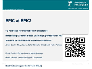 School of Health Sciences
07/14/14 Event Name and Venue 1
EPIC at EPIC!
“E-Portfolios for International Competence:
Introducing Evidence-Based Learning E-portfolios for Healthcare
Students on International Elective Placements”
Kirstie Coolin, Mary Brown, Richard Windle, Chris Booth, Helen Parsons
Kirstie Coolin – E-Learning and Media Manager
Helen Parsons – Portfolio Support Coordinator
Health E-Learning and Media Team (HELM)
 