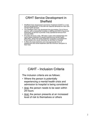 2
CRHT Service Development in
Sheffield
• Sheffield Crisis Assessment and Home Treatment (CAHT) is a new
service development, in line with the national demands for new core
mental health services.
• The Sheffield CAHT has developed the pre-existing ‘Out of Hours’
service, with a substantial increase in staffing and shift in focus and
philosophy of service to provide a fully operational service from
January 2005.
• Provides 24 hours a day, 365 days a year crisis assessment and
home based treatment to people experiencing mental health
difficulties, where the home treatment compnent is prioritised for
those people who would otherwise be admitted to hospital.
• It offers the least restrictive and most appropriate form of
assessment and home treatment with the minimum disruption to
their lives.
CAHT - Inclusion Criteria
The inclusion criteria are as follows:
• Where the person is potentially
experiencing a mental health crisis and
admission to hospital is being considered
• And, the person needs to be seen within
24 hours
• And, the person presents at an increased
level of risk to themselves or others
 