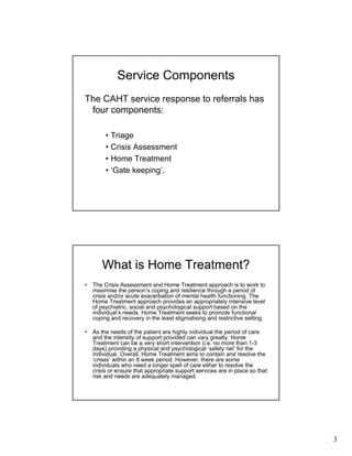 3
Service Components
The CAHT service response to referrals has
four components:
• Triage
• Crisis Assessment
• Home Treatment
• ‘Gate keeping’.
What is Home Treatment?
• The Crisis Assessment and Home Treatment approach is to work to
maximise the person’s coping and resilience through a period of
crisis and/or acute exacerbation of mental health functioning. The
Home Treatment approach provides an appropriately intensive level
of psychiatric, social and psychological support based on the
individual’s needs. Home Treatment seeks to promote functional
coping and recovery in the least stigmatising and restrictive setting.
• As the needs of the patient are highly individual the period of care
and the intensity of support provided can vary greatly. Home
Treatment can be a very short intervention (i.e. no more than 1-3
days) providing a physical and psychological ‘safety net’ for the
individual. Overall, Home Treatment aims to contain and resolve the
‘crises’ within an 8 week period. However, there are some
individuals who need a longer spell of care either to resolve the
crisis or ensure that appropriate support services are in place so that
risk and needs are adequately managed.
 