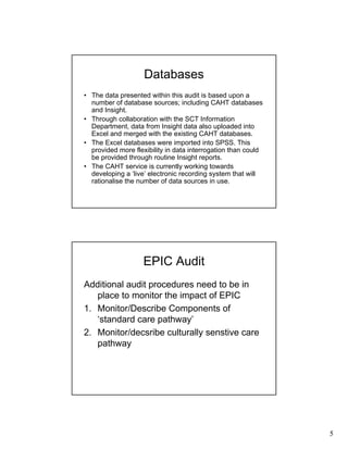 5
Databases
• The data presented within this audit is based upon a
number of database sources; including CAHT databases
and Insight.
• Through collaboration with the SCT Information
Department, data from Insight data also uploaded into
Excel and merged with the existing CAHT databases.
• The Excel databases were imported into SPSS. This
provided more flexibility in data interrogation than could
be provided through routine Insight reports.
• The CAHT service is currently working towards
developing a ‘live’ electronic recording system that will
rationalise the number of data sources in use.
EPIC Audit
Additional audit procedures need to be in
place to monitor the impact of EPIC
1. Monitor/Describe Components of
‘standard care pathway’
2. Monitor/decsribe culturally senstive care
pathway
 