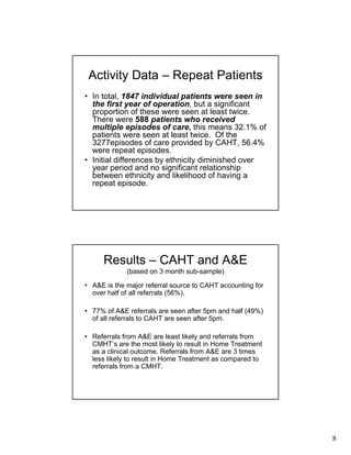 8
Activity Data – Repeat Patients
• In total, 1847 individual patients were seen in
the first year of operation, but a significant
proportion of these were seen at least twice.
There were 588 patients who received
multiple episodes of care, this means 32.1% of
patients were seen at least twice. Of the
3277episodes of care provided by CAHT, 56.4%
were repeat episodes.
• Initial differences by ethnicity diminished over
year period and no significant relationship
between ethnicity and likelihood of having a
repeat episode.
Results – CAHT and A&E
(based on 3 month sub-sample)
• A&E is the major referral source to CAHT accounting for
over half of all referrals (56%).
• 77% of A&E referrals are seen after 5pm and half (49%)
of all referrals to CAHT are seen after 5pm.
• Referrals from A&E are least likely and referrals from
CMHT’s are the most likely to result in Home Treatment
as a clinical outcome. Referrals from A&E are 3 times
less likely to result in Home Treatment as compared to
referrals from a CMHT.
 