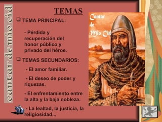  TEMAS SECUNDARIOS:
- El amor familiar.
- El deseo de poder y
riquezas.
- El enfrentamiento entre
la alta y la baja nobleza.
- La lealtad, la justicia, la
religiosidad...
TEMAS
 TEMA PRINCIPAL:
- Pérdida y
recuperación del
honor público y
privado del héroe.
 