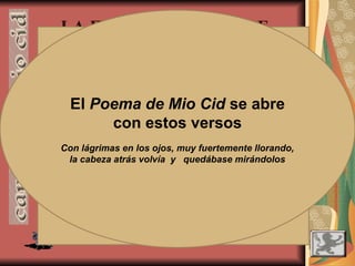 - LA MESURA
- EL SENTIDO DEL HUMOR
- LA TERNURA Y SENSIBILIDAD
LA FIGURA DEL HÉROE
- El Cid presenta virtudes propias de los
héroes épicos (valentía, fuerza, astucia,
religiosidad, fidelidad al rey…), pero también
es un personaje profundamente humanizado,
con rasgos poco habituales en la épica.
Al enterarse de lo ocurrido en
Corpes, el narrador nos dice
que, antes de actuar, “una
grand ora pensó”
Durante un combate, el Cid reta con
estas palabras a un caudillo musulmán:
¡Acá torna, Búcar! Venist d’allent mar
ver te has con el Cid, el de la barba grant.
Saludar nos hemos ambos e taiaremos amistad.
El Poema de Mio Cid se abre
con estos versos
Con lágrimas en los ojos, muy fuertemente llorando,
la cabeza atrás volvía y quedábase mirándolos
 