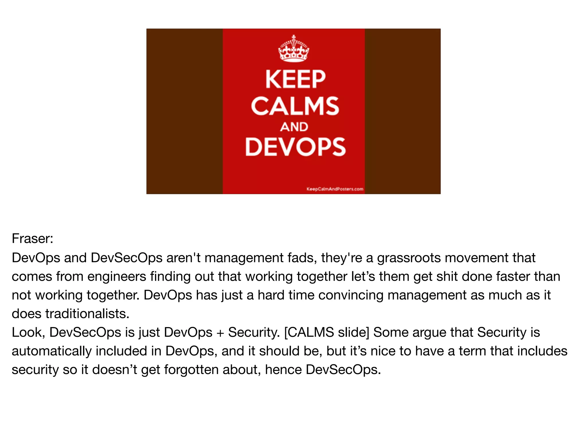 Fraser:

DevOps and DevSecOps aren't management fads, they're a grassroots movement that
comes from engineers finding out that working together let’s them get shit done faster than
not working together. DevOps has just a hard time convincing management as much as it
does traditionalists.

Look, DevSecOps is just DevOps + Security. [CALMS slide] Some argue that Security is
automatically included in DevOps, and it should be, but it’s nice to have a term that includes
security so it doesn’t get forgotten about, hence DevSecOps.
 