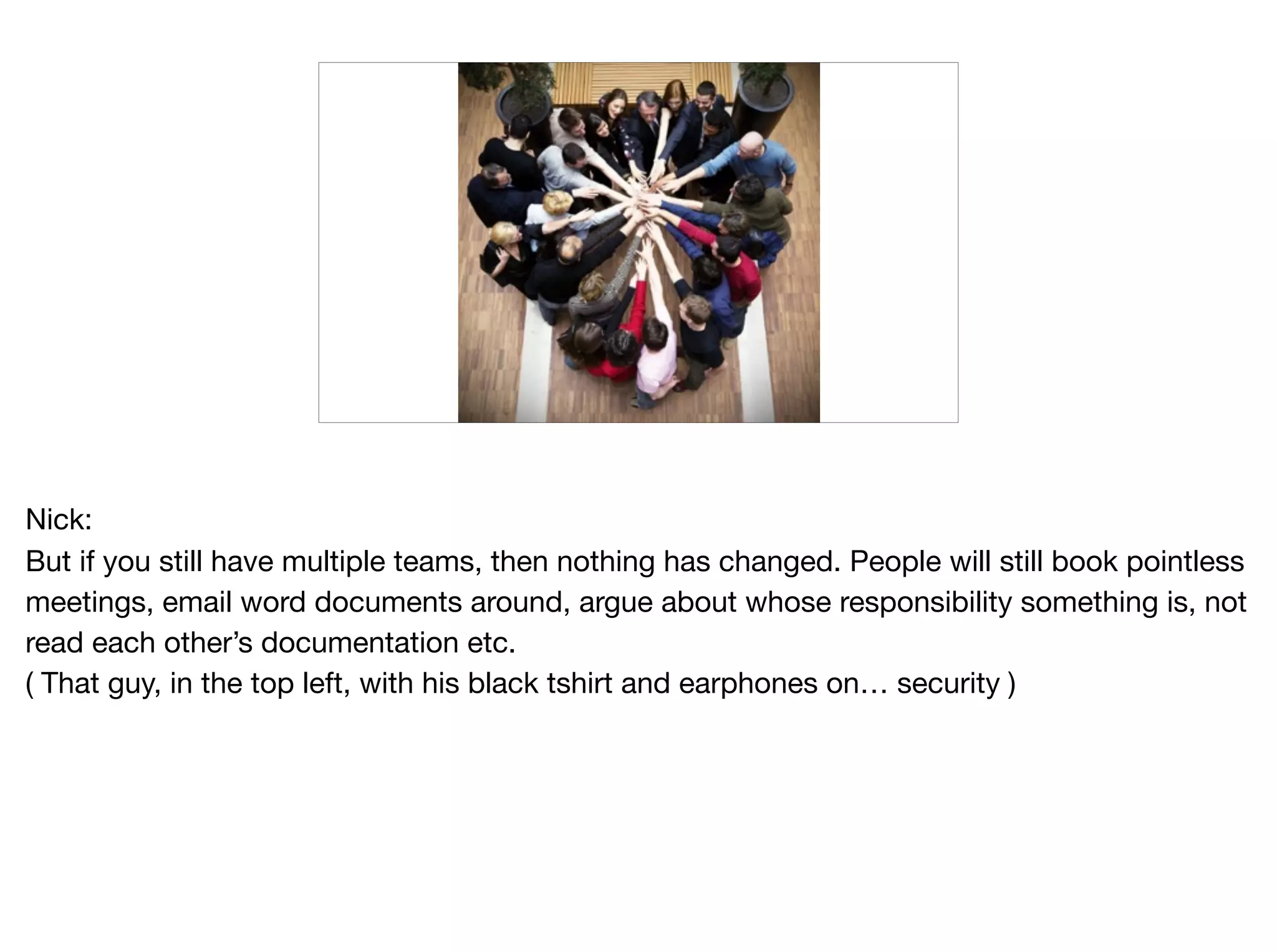 Nick:

But if you still have multiple teams, then nothing has changed. People will still book pointless
meetings, email word documents around, argue about whose responsibility something is, not
read each other’s documentation etc. 

( That guy, in the top left, with his black tshirt and earphones on… security )
 