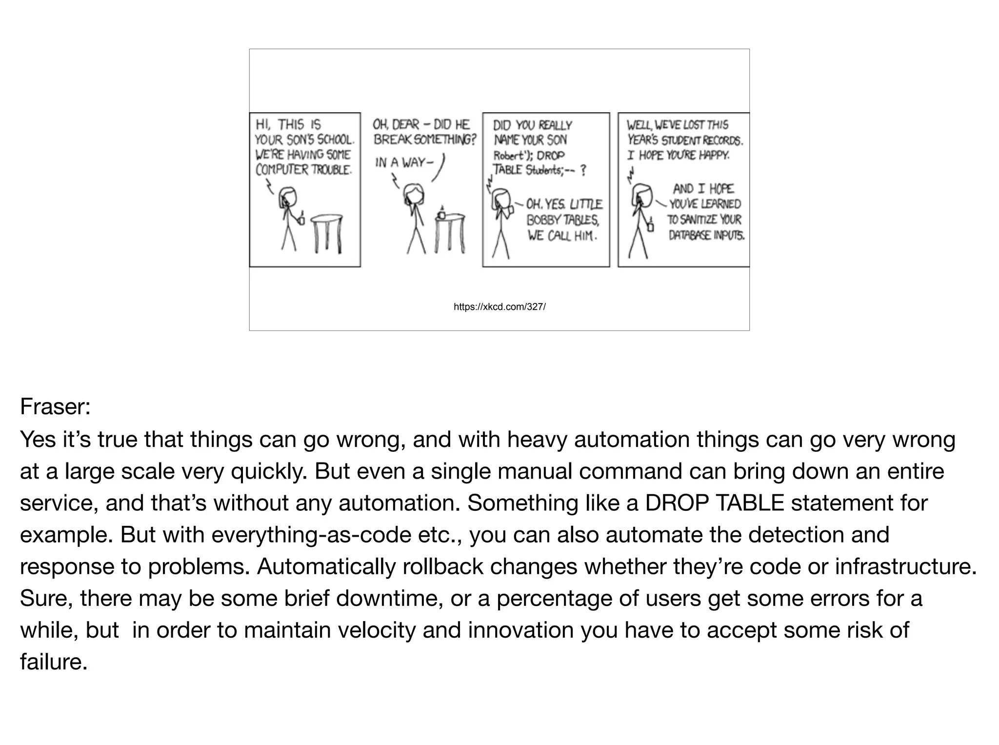 https://xkcd.com/327/
Fraser:

Yes it’s true that things can go wrong, and with heavy automation things can go very wrong
at a large scale very quickly. But even a single manual command can bring down an entire
service, and that’s without any automation. Something like a DROP TABLE statement for
example. But with everything-as-code etc., you can also automate the detection and
response to problems. Automatically rollback changes whether they’re code or infrastructure.
Sure, there may be some brief downtime, or a percentage of users get some errors for a
while, but in order to maintain velocity and innovation you have to accept some risk of
failure.
 